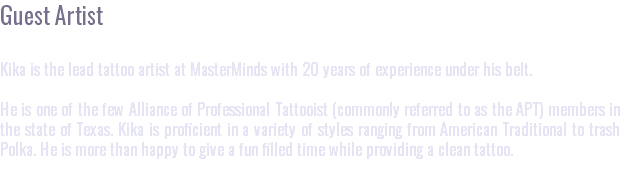 Guest Artist Kika is the lead tattoo artist at MasterMinds with 20 years of experience under his belt. He is one of the few Alliance of Professional Tattooist (commonly referred to as the APT) members in the state of Texas. Kika is proficient in a variety of styles ranging from American Traditional to trash Polka. He is more than happy to give a fun filled time while providing a clean tattoo.
