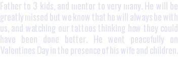 Father to 3 kids, and mentor to very many. He will be greatly missed but we know that he will always be with us, and watching our tattoos thinking how they could have been done better. He went peacefully on Valentines Day in the presence of his wife and children.