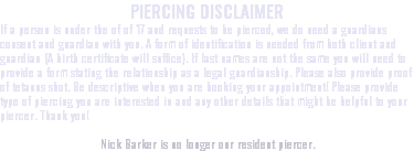 PIERCING DISCLAIMER If a person is under the of of 17 and requests to be pierced, we do need a guardians consent and guardian with you. A form of identification is needed from both client and guardian (A birth certificate will suffice). If last names are not the same you will need to provide a form stating the relationship as a legal guardianship. Please also provide proof of tetanus shot. Be descriptive when you are booking your appointment! Please provide type of piercing you are interested in and any other details that might be helpful to your piercer. Thank you! Nick Barker is no longer our resident piercer.