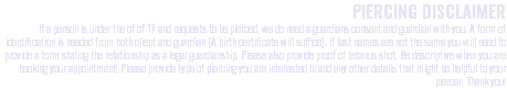 PIERCING DISCLAIMER If a person is under the of of 17 and requests to be pierced, we do need a guardians consent and guardian with you. A form of identification is needed from both client and guardian (A birth certificate will suffice). If last names are not the same you will need to provide a form stating the relationship as a legal guardianship. Please also provide proof of tetanus shot. Be descriptive when you are booking your appointment! Please provide type of piercing you are interested in and any other details that might be helpful to your piercer. Thank you!